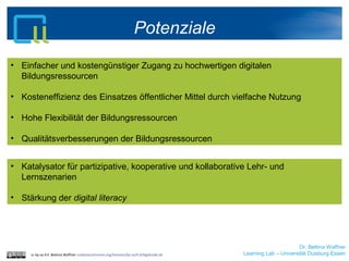 • Katalysator für partizipative, kooperative und kollaborative Lehr- und
Lernszenarien
• Stärkung der digital literacy
Dr. Bettina Waffner
Learning Lab – Universität Duisburg-Essen
Potenziale
cc by sa 4.0 Bettina Waffner creativecommons.org/licenses/by-sa/4.0/legalcode.de
• Einfacher und kostengünstiger Zugang zu hochwertigen digitalen
Bildungsressourcen
• Kosteneffizienz des Einsatzes öffentlicher Mittel durch vielfache Nutzung
• Hohe Flexibilität der Bildungsressourcen
• Qualitätsverbesserungen der Bildungsressourcen
 