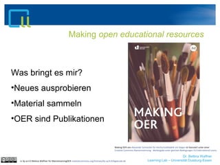Dr. Bettina Waffner
Learning Lab – Universität Duisburg-Essen
Making open educational resources
cc by sa 4.0 Bettina Waffner für MainstreamingOER creativecommons.org/licenses/by-sa/4.0/legalcode.de
Was bringt es mir?
•Neues ausprobieren
•Material sammeln
•OER sind Publikationen
Making OER von Alexander Schnücker für Hochschuldidaktik Uni Siegen ist lizenziert unter einer
Creative Commons Namensnennung - Weitergabe unter gleichen Bedingungen 4.0 International Lizenz.
 