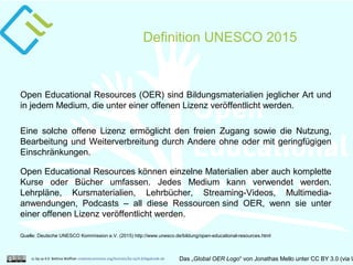 Definition UNESCO 2015
cc by sa 4.0 Bettina Waffner creativecommons.org/licenses/by-sa/4.0/legalcode.de Das „Global OER Logo“ von Jonathas Mello unter CC BY 3.0 (via U
Open Educational Resources (OER) sind Bildungsmaterialien jeglicher Art und
in jedem Medium, die unter einer offenen Lizenz veröffentlicht werden.
Eine solche offene Lizenz ermöglicht den freien Zugang sowie die Nutzung,
Bearbeitung und Weiterverbreitung durch Andere ohne oder mit geringfügigen
Einschränkungen.
Quelle: Deutsche UNESCO Kommission e.V. (2015) http://www.unesco.de/bildung/open-educational-resources.html
Open Educational Resources können einzelne Materialien aber auch komplette
Kurse oder Bücher umfassen. Jedes Medium kann verwendet werden.
Lehrpläne, Kursmaterialien, Lehrbücher, Streaming-Videos, Multimedia-
anwendungen, Podcasts – all diese Ressourcen sind OER, wenn sie unter
einer offenen Lizenz veröffentlicht werden.
 