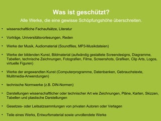 cc by sa 4.0 Bettina Waffner creativecommons.org/licenses/by-sa/4.0/legalcode.de
• wissenschaftliche Fachaufsätze, Literatur
• Vorträge, Universitätsvorlesungen, Reden
• Werke der Musik, Audiomaterial (Soundfiles, MP3-Musikdateien)
• Werke der bildenden Kunst, Bildmaterial (aufwändig gestaltete Screendesigns, Diagramme,
Tabellen, technische Zeichnungen, Fotografien, Filme, Screenshots, Grafiken, Clip Arts, Logos,
virtuelle Figuren)
• Werke der angewandten Kunst (Computerprogramme, Datenbanken, Gebrauchstexte,
Mulitmedia-Anwendungen)
• technische Normwerke (z.B. DIN-Normen)
• Darstellungen wissenschaftlicher oder technischer Art wie Zeichnungen, Pläne, Karten, Skizzen,
Tabellen und plastische Darstellungen
• Gesetzes- oder Leitsatzsammlungen von privaten Autoren oder Verlagen
• Teile eines Werks, Entwurfsmaterial sowie unvollendete Werke
• wissenschaftliche Fachaufsätze, Literatur
• Vorträge, Universitätsvorlesungen, Reden
• Werke der Musik, Audiomaterial (Soundfiles, MP3-Musikdateien)
• Werke der bildenden Kunst, Bildmaterial (aufwändig gestaltete Screendesigns, Diagramme,
Tabellen, technische Zeichnungen, Fotografien, Filme, Screenshots, Grafiken, Clip Arts, Logos,
virtuelle Figuren)
• Werke der angewandten Kunst (Computerprogramme, Datenbanken, Gebrauchstexte,
Mulitmedia-Anwendungen)
• technische Normwerke (z.B. DIN-Normen)
• Darstellungen wissenschaftlicher oder technischer Art wie Zeichnungen, Pläne, Karten, Skizzen,
Tabellen und plastische Darstellungen
• Gesetzes- oder Leitsatzsammlungen von privaten Autoren oder Verlagen
• Teile eines Werks, Entwurfsmaterial sowie unvollendete Werke
Was ist geschützt?
Alle Werke, die eine gewisse Schöpfungshöhe überschreiten.
 