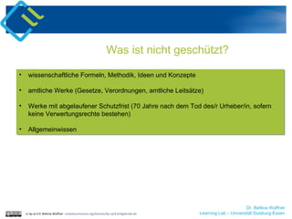 cc by sa 4.0 Bettina Waffner creativecommons.org/licenses/by-sa/4.0/legalcode.de
Was ist nicht geschützt?
• wissenschaftliche Formeln, Methodik, Ideen und Konzepte
• amtliche Werke (Gesetze, Verordnungen, amtliche Leitsätze)
• Werke mit abgelaufener Schutzfrist (70 Jahre nach dem Tod des/r Urheber/in, sofern
keine Verwertungsrechte bestehen)
• Allgemeinwissen
• wissenschaftliche Formeln, Methodik, Ideen und Konzepte
• amtliche Werke (Gesetze, Verordnungen, amtliche Leitsätze)
• Werke mit abgelaufener Schutzfrist (70 Jahre nach dem Tod des/r Urheber/in, sofern
keine Verwertungsrechte bestehen)
• Allgemeinwissen
Dr. Bettina Waffner
Learning Lab – Universität Duisburg-Essen
 