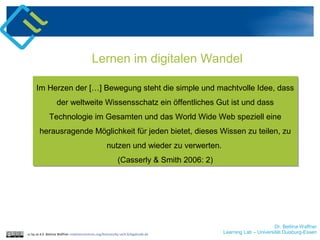 Dr. Bettina Waffner
Learning Lab – Universität Duisburg-Essencc by sa 4.0 Bettina Waffner creativecommons.org/licenses/by-sa/4.0/legalcode.de
Lernen im digitalen Wandel
Im Herzen der […] Bewegung steht die simple und machtvolle Idee, dass
der weltweite Wissensschatz ein öffentliches Gut ist und dass
Technologie im Gesamten und das World Wide Web speziell eine
herausragende Möglichkeit für jeden bietet, dieses Wissen zu teilen, zu
nutzen und wieder zu verwerten.
(Casserly & Smith 2006: 2)
Im Herzen der […] Bewegung steht die simple und machtvolle Idee, dass
der weltweite Wissensschatz ein öffentliches Gut ist und dass
Technologie im Gesamten und das World Wide Web speziell eine
herausragende Möglichkeit für jeden bietet, dieses Wissen zu teilen, zu
nutzen und wieder zu verwerten.
(Casserly & Smith 2006: 2)
 