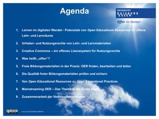 1. Lernen im digitalen Wandel - Potenziale von Open Educational Resources für offene
Lehr- und Lernräume
2. Urheber- und Nutzungsrechte von Lehr- und Lernmaterialien
3. Creative Commons – ein offenes Lizenzsystem für Nutzungsrechte
4. Was heißt „offen“?
5. Freie Bildungsmaterialien in der Praxis: OER finden, bearbeiten und teilen
6. Die Qualität freier Bildungsmaterialien prüfen und sichern
7. Von Open Educational Resources zu Open Educational Practices
8. Mainstreaming OER – Das Thema in die Breite tragen
9. Zusammenarbeit der Verbraucherzentralen
cc by sa 4.0 DE Bettina Waffner https://creativecommons.org/licenses/by-sa/4.0/
Agenda
 