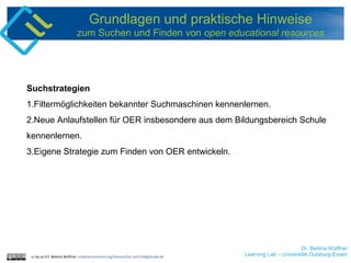 Dr. Bettina Waffner
Learning Lab – Universität Duisburg-Essencc by sa 4.0 Bettina Waffner creativecommons.org/licenses/by-sa/4.0/legalcode.de
Grundlagen und praktische Hinweise
zum Suchen und Finden von open educational resources
Suchstrategien
1.Filtermöglichkeiten bekannter Suchmaschinen kennenlernen.
2.Neue Anlaufstellen für OER insbesondere aus dem Bildungsbereich Schule
kennenlernen.
3.Eigene Strategie zum Finden von OER entwickeln.
 