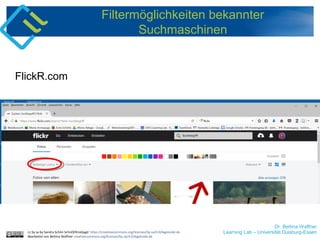 Dr. Bettina Waffner
Learning Lab – Universität Duisburg-Essen
Filtermöglichkeiten bekannter
Suchmaschinen
FlickR.com
cc by sa by Sandra Schön SchnOERrzeljagd https://creativecommons.org/licenses/by-sa/4.0/legalcode.de
Bearbeitet von Bettina Waffner creativecommons.org/licenses/by-sa/4.0/legalcode.de
 