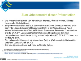 Dr. Bettina Waffner
Learning Lab – Universität Duisburg-Essen
Zum Urheberrecht dieser Präsentation
• Die Präsentation ist nicht von Jöran Muuß-Merholz, Richard Heinen, Michael
Kerres oder Hedwig Seipel.
• Einige Folien basieren aber u.a. auf einer Präsentation, die Muuß-Merholz unter
dem Titel „Open Educational Resources (OER) in der Weiterbildung“ * und
Kerres/Heinen unter dem Titel „OER Open Educational Resources“** unter einer
CC BY SA 4.0*** Lizenz veröffentlicht haben und Seipel unter dem Titel
„Materialien aus dem Internet richtig nutzen“ unter einer CC BY 4.0**** Lizenz zur
Verfügung stellt.
• Die vorliegende Überarbeitung stammt von Bettina Waffner und steht ebenfalls
unter der Lizenz CC BY SA 4.0.
• Die freie Lizenz erstreckt sich nicht auf Inhalte Dritter.
* http://de.slideshare.net/joeranmuuss/open-educatoinal-resources-oer-in-der-weiterbildung/5
** https://de.slideshare.net/richard_he/msw-oer
*** https://creativecommons.org/licenses/by-sa/4.0/
**** Hedwig Seipel für OER-MuMiW ist lizenziert unter einer Creative Commons Namensnennung 4.0 International Lizenz.
cc by sa 4.0 Bettina Waffner creativecommons.org/licenses/by-sa/4.0/legalcode.de
 