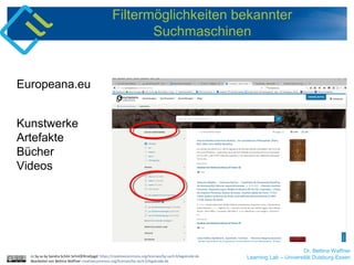 Dr. Bettina Waffner
Learning Lab – Universität Duisburg-Essen
Filtermöglichkeiten bekannter
Suchmaschinen
Europeana.eu
Kunstwerke
Artefakte
Bücher
Videos
Dr. Bettina Waffner
Learning Lab – Universität Duisburg-Essen
cc by sa by Sandra Schön SchnOERrzeljagd https://creativecommons.org/licenses/by-sa/4.0/legalcode.de
Bearbeitet von Bettina Waffner creativecommons.org/licenses/by-sa/4.0/legalcode.de
 