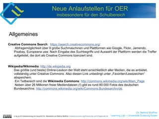 Dr. Bettina Waffner
Learning Lab – Universität Duisburg-Essencc by sa 4.0 Linksammlung von Susanne Friz. Bearbeitet von Bettina Waffner creativecommons.org/licenses/by-sa/4.0/legalcode.de
Neue Anlaufstellen für OER
insbesondere für den Schulbereich
Creative Commons Search: https://search.creativecommons.org/
Abfragemöglichkeit über 9 große Suchmaschinen und Plattformen wie Google, Flickr, Jamendo,
Pixabay, Europeana usw. Nach Eingabe des Suchbegriffs und Auswahl der Plattform werden die Treffer
aufgelistet, die dort als Creative Commons lizenziert sind.
Wikipedia/Wikimedia: http://de.wikipedia.org
Das größte (und beste) Online-Lexikon der Welt steht einschließlich aller Medien, die es anbietet,
vollständig unter Creative Commons. Also diesen Link unbedingt unter „Favoriten/Lesezeichen“
abspeichern.
Ein Teilbereich sind die Wikimedia Commons: http://commons.wikimedia.org/wiki/Main_Page
Neben über 26 Millionen freier Mediendateien (!) gibt es rund 80.000 Fotos des deutschen
Bundesarchivs: http://commons.wikimedia.org/wiki/Commons:Bundesarchiv/de.
Allgemeines
 