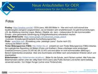Dr. Bettina Waffner
Learning Lab – Universität Duisburg-Essen
Neue Anlaufstellen für OER
insbesondere für den Schulbereich
Pixabay: https://pixabay.com/de/: CC0-Lizenz; 460.000 Bilder in . Hier wird noch nicht einmal eine
Quellenangabe zwingend vorgeschrieben, sie ist trotzdem sehr empfehlenswert. Es gibt Einschränkungen,
z.B. die Abbildung mancher Logos, Marken, Objekte, etc. kann - insbesondere für den kommerziellen
Einsatz - eine gesonderte Genehmigung (Fotografiererlaubnis) erforderlich machen.
Google Bildersuche: https://www.google.com/advanced_image_search
(Lizenzen: Einstellungen(Erweiterte Suche/Nutzungsrechte)
Flickr: www.flickr.com (Einstellung unter „beliebige Lizenz“: Suche nach CC)
Achtung bei Bildern mit NC.
Tiroler Bildungservice (TiBS): http://bilder.tibs.at: entsteht ein vom Tiroler Bildungservice (TiBS) initiiertes
frei zugängliches Repository mit Bildern (Fotos und Grafiken). Diese unterliegen einer eindeutigen
CreativeCommons (Lizenz CC BY NC SA 3.0 AT) und sind daher im nicht kommerziellen (Bildungs-)
Bereich bedenkenlos einsetzbar. Über eine Suchmaske sind Bilder nach verschiedenen Kriterien abruf- und
downloadbar.
Bilderhamster http://bilderhamster.de/jalbum/ : Bilder für die Schule, nach Fächern sortiert. Alle Fotos des
Bilderhamsters stehen unter der völlig freien CC0-Lizenz (aka Public Domain) und dürfen damit beliebig
verwendet werden. Von Holger Hunger (Lehrer einer Förderschule).
Fotos
cc by sa 4.0 Linksammlung von Susanne Friz. Bearbeitet von Bettina Waffner creativecommons.org/licenses/by-sa/4.0/legalcode.de
 