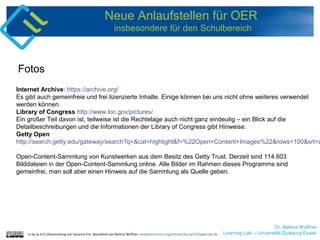 Dr. Bettina Waffner
Learning Lab – Universität Duisburg-Essen
Neue Anlaufstellen für OER
insbesondere für den Schulbereich
Internet Archive: https://archive.org/
Es gibt auch gemeinfreie und frei lizenzierte Inhalte. Einige können bei uns nicht ohne weiteres verwendet
werden können.
Library of Congress http://www.loc.gov/pictures/
Ein großer Teil davon ist, teilweise ist die Rechtelage auch nicht ganz eindeutig – ein Blick auf die
Detailbeschreibungen und die Informationen der Library of Congress gibt Hinweise.
Getty Open
http://search.getty.edu/gateway/search?q=&cat=highlight&f=%22Open+Content+Images%22&rows=100&srt=a
Open-Content-Sammlung von Kunstwerken aus dem Besitz des Getty Trust. Derzeit sind 114.603
Bilddateien in der Open-Content-Sammlung online. Alle Bilder im Rahmen dieses Programms sind
gemeinfrei, man soll aber einen Hinweis auf die Sammlung als Quelle geben.
Fotos
cc by sa 4.0 Linksammlung von Susanne Friz. Bearbeitet von Bettina Waffner creativecommons.org/licenses/by-sa/4.0/legalcode.de
 
