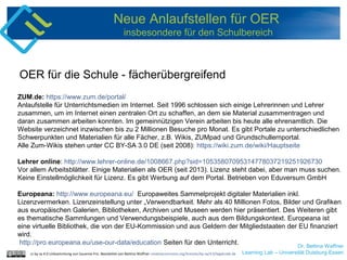 Dr. Bettina Waffner
Learning Lab – Universität Duisburg-Essen
Neue Anlaufstellen für OER
insbesondere für den Schulbereich
ZUM.de: https://www.zum.de/portal/
Anlaufstelle für Unterrichtsmedien im Internet. Seit 1996 schlossen sich einige Lehrerinnen und Lehrer
zusammen, um im Internet einen zentralen Ort zu schaffen, an dem sie Material zusammentragen und
daran zusammen arbeiten konnten. Im gemeinnützigen Verein arbeiten bis heute alle ehrenamtlich. Die
Website verzeichnet inzwischen bis zu 2 Millionen Besuche pro Monat. Es gibt Portale zu unterschiedlichen
Schwerpunkten und Materialien für alle Fächer, z.B. Wikis, ZUMpad und Grundschullernportal.
Alle Zum-Wikis stehen unter CC BY-SA 3.0 DE (seit 2008): https://wiki.zum.de/wiki/Hauptseite
Lehrer online: http://www.lehrer-online.de/1008667.php?sid=10535807095314778037219251926730
Vor allem Arbeitsblätter. Einige Materialien als OER (seit 2013). Lizenz steht dabei, aber man muss suchen.
Keine Einstellmöglichkeit für Lizenz. Es gibt Werbung auf dem Portal. Betrieben von Eduversum GmbH
Europeana: http://www.europeana.eu/ Europaweites Sammelprojekt digitaler Materialien inkl.
Lizenzvermerken. Lizenzeinstellung unter „Verwendbarkeit. Mehr als 40 Millionen Fotos, Bilder und Grafiken
aus europäischen Galerien, Bibliotheken, Archiven und Museen werden hier präsentiert. Des Weiteren gibt
es thematische Sammlungen und Verwendungsbeispiele, auch aus dem Bildungskontext. Europeana ist
eine virtuelle Bibliothek, die von der EU-Kommission und aus Geldern der Mitgliedstaaten der EU finanziert
wird.
http://pro.europeana.eu/use-our-data/education Seiten für den Unterricht.
OER für die Schule - fächerübergreifend
cc by sa 4.0 Linksammlung von Susanne Friz. Bearbeitet von Bettina Waffner creativecommons.org/licenses/by-sa/4.0/legalcode.de
 