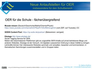 Dr. Bettina Waffner
Learning Lab – Universität Duisburg-Essen
Neue Anlaufstellen für OER
insbesondere für den Schulbereich
Musste wissen (Deutsch/Geschichte/Mathe/Chemie/Physik):
https://www.youtube.com/channel/UCPt9y2PvTdhxfNtmicvg0mA (vom ZDF; auf Youtube); CC
SODIS Content Pool: https://cp.sodis.de/pool/oer/ (Betaversion: oer/gast)
Edutags http://www.edutags.de/
Social Tagging Service für OER.
Neben den beschriebenen Plattformen gibt es ungezählte OER-Inhalte auf privat betriebenen Blogs und
anderen Websites. Edutags ist der Versuch, mit digitalen Lesezeichen Ordnung in diese Vielfalt zu bringen.
Lehrkräfte können hier interessante Websites sammeln und verwalten, bewerten und kommentieren, in
thematischen Sammlungen zusammenstellen und in Gruppen teilen.
OER für die Schule - fächerübergreifend
cc by sa 4.0 Linksammlung von Susanne Friz. Bearbeitet von Bettina Waffner creativecommons.org/licenses/by-sa/4.0/legalcode.de
 