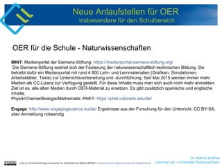 Dr. Bettina Waffner
Learning Lab – Universität Duisburg-Essen
Neue Anlaufstellen für OER
insbesondere für den Schulbereich
MINT: Medienportal der Siemens-Stiftung: https://medienportal.siemens-stiftung.org/
Die Siemens-Stiftung widmet sich der Förderung der naturwissenschaftlich-technischen Bildung. Sie
betreibt dafür ein Medienportal mit rund 4.800 Lehr- und Lernmaterialien (Grafiken, Simulationen,
Arbeitsblätter, Texte) zur Unterrichtsvorbereitung und -durchführung. Seit Mai 2015 werden immer mehr
Medien als CC-Lizenz zur Verfügung gestellt. Für diese Inhalte muss man sich auch nicht mehr anmelden.
Ziel ist es, alle alten Medien durch OER-Material zu ersetzen. Es gibt zusätzlich spanische und englische
Inhalte.
Physik/Chemie/Biologie/Mathematik: PHET: https://phet.colorado.edu/de/
Engage: http://www.engagingscience.eu/de/ Ergebnisse aus der Forschung für den Unterricht. CC BY-SA,
aber Anmeldung notwendig
OER für die Schule - Naturwissenschaften
cc by sa 4.0 Linksammlung von Susanne Friz. Bearbeitet von Bettina Waffner creativecommons.org/licenses/by-sa/4.0/legalcode.de
 