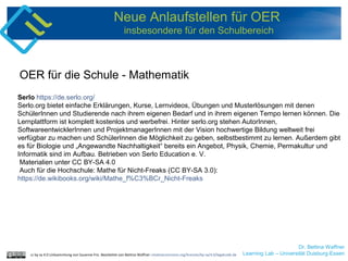 Dr. Bettina Waffner
Learning Lab – Universität Duisburg-Essen
Neue Anlaufstellen für OER
insbesondere für den Schulbereich
Serlo https://de.serlo.org/
Serlo.org bietet einfache Erklärungen, Kurse, Lernvideos, Übungen und Musterlösungen mit denen
SchülerInnen und Studierende nach ihrem eigenen Bedarf und in ihrem eigenen Tempo lernen können. Die
Lernplattform ist komplett kostenlos und werbefrei. Hinter serlo.org stehen AutorInnen,
SoftwareentwicklerInnen und ProjektmanagerInnen mit der Vision hochwertige Bildung weltweit frei
verfügbar zu machen und SchülerInnen die Möglichkeit zu geben, selbstbestimmt zu lernen. Außerdem gibt
es für Biologie und „Angewandte Nachhaltigkeit“ bereits ein Angebot, Physik, Chemie, Permakultur und
Informatik sind im Aufbau. Betrieben von Serlo Education e. V.
Materialien unter CC BY-SA 4.0
Auch für die Hochschule: Mathe für Nicht-Freaks (CC BY-SA 3.0):
https://de.wikibooks.org/wiki/Mathe_f%C3%BCr_Nicht-Freaks
OER für die Schule - Mathematik
cc by sa 4.0 Linksammlung von Susanne Friz. Bearbeitet von Bettina Waffner creativecommons.org/licenses/by-sa/4.0/legalcode.de
 