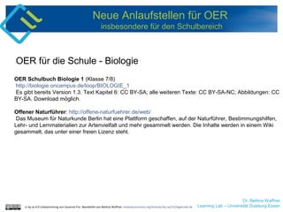 Dr. Bettina Waffner
Learning Lab – Universität Duisburg-Essen
Neue Anlaufstellen für OER
insbesondere für den Schulbereich
OER Schulbuch Biologie 1 (Klasse 7/8)
http://biologie.oncampus.de/loop/BIOLOGIE_1
Es gibt bereits Version 1.3. Text Kapitel 6: CC BY-SA; alle weiteren Texte: CC BY-SA-NC; Abbildungen: CC
BY-SA. Download möglich.
Offener Naturführer: http://offene-naturfuehrer.de/web/
Das Museum für Naturkunde Berlin hat eine Plattform geschaffen, auf der Naturführer, Bestimmungshilfen,
Lehr- und Lernmaterialien zur Artenvielfalt und mehr gesammelt werden. Die Inhalte werden in einem Wiki
gesammelt, das unter einer freien Lizenz steht.
OER für die Schule - Biologie
cc by sa 4.0 Linksammlung von Susanne Friz. Bearbeitet von Bettina Waffner creativecommons.org/licenses/by-sa/4.0/legalcode.de
 