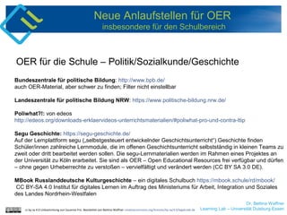 Dr. Bettina Waffner
Learning Lab – Universität Duisburg-Essen
Neue Anlaufstellen für OER
insbesondere für den Schulbereich
Bundeszentrale für politische Bildung: http://www.bpb.de/
auch OER-Material, aber schwer zu finden; Filter nicht einstellbar
Landeszentrale für politische Bildung NRW: https://www.politische-bildung.nrw.de/
Poliwhat?!: von edeos
http://edeos.org/downloads-erklaervideos-unterrichtsmaterialien/#poliwhat-pro-und-contra-ttip
Segu Geschichte: https://segu-geschichte.de/
Auf der Lernplattform segu („selbstgesteuert entwickelnder Geschichtsunterricht“) Geschichte finden
Schüler/innen zahlreiche Lernmodule, die im offenen Geschichtsunterricht selbstständig in kleinen Teams zu
zweit oder dritt bearbeitet werden sollen. Die segu-Lernmaterialien werden im Rahmen eines Projektes an
der Universität zu Köln erarbeitet. Sie sind als OER – Open Educational Resources frei verfügbar und dürfen
– ohne gegen Urheberrechte zu verstoßen – vervielfältigt und verändert werden (CC BY SA 3.0 DE).
MBook Russlanddeutsche Kulturgeschichte – ein digitales Schulbuch https://mbook.schule/rd/mbook/
CC BY-SA 4.0 Institut für digitales Lernen im Auftrag des Ministeriums für Arbeit, Integration und Soziales
des Landes Nordrhein-Westfalen
OER für die Schule – Politik/Sozialkunde/Geschichte
cc by sa 4.0 Linksammlung von Susanne Friz. Bearbeitet von Bettina Waffner creativecommons.org/licenses/by-sa/4.0/legalcode.de
 
