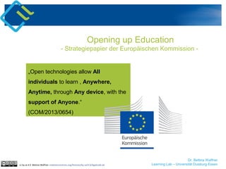 Dr. Bettina Waffner
Learning Lab – Universität Duisburg-Essen
„Open technologies allow All
individuals to learn , Anywhere,
Anytime, through Any device, with the
support of Anyone.“
(COM/2013/0654)
Opening up Education
- Strategiepapier der Europäischen Kommission -
cc by sa 4.0 Bettina Waffner creativecommons.org/licenses/by-sa/4.0/legalcode.de
 