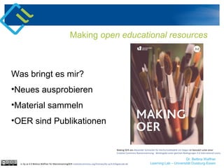 Dr. Bettina Waffner
Learning Lab – Universität Duisburg-Essen
Making open educational resources
cc by sa 4.0 Bettina Waffner für MainstreamingOER creativecommons.org/licenses/by-sa/4.0/legalcode.de
Was bringt es mir?
•Neues ausprobieren
•Material sammeln
•OER sind Publikationen
Making OER von Alexander Schnücker für Hochschuldidaktik Uni Siegen ist lizenziert unter einer
Creative Commons Namensnennung - Weitergabe unter gleichen Bedingungen 4.0 International Lizenz.
 