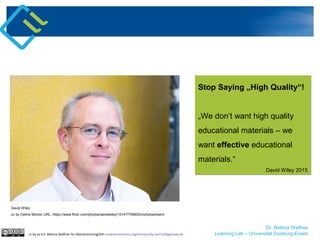 Dr. Bettina Waffner
Learning Lab – Universität Duisburg-Essen
David Wiley
cc by Celine Morton URL: https://www.flickr.com/photos/davidwiley/15147776963/in/photostream/
cc by sa 4.0 Bettina Waffner für MainstreamingOER creativecommons.org/licenses/by-sa/4.0/legalcode.de
Stop Saying „High Quality“!
„We don‘t want high quality
educational materials – we
want effective educational
materials.“
David Wiley 2015
Stop Saying „High Quality“!
„We don‘t want high quality
educational materials – we
want effective educational
materials.“
David Wiley 2015
 