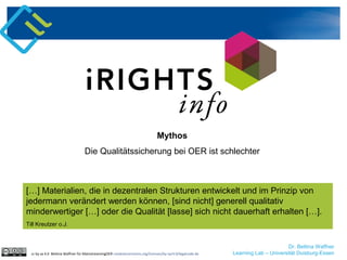 Dr. Bettina Waffner
Learning Lab – Universität Duisburg-Essencc by sa 4.0 Bettina Waffner für MainstreamingOER creativecommons.org/licenses/by-sa/4.0/legalcode.de
Mythos
Die Qualitätssicherung bei OER ist schlechter
[…] Materialien, die in dezentralen Strukturen entwickelt und im Prinzip von
jedermann verändert werden können, [sind nicht] generell qualitativ
minderwertiger […] oder die Qualität [lasse] sich nicht dauerhaft erhalten […].
Till Kreutzer o.J.
 