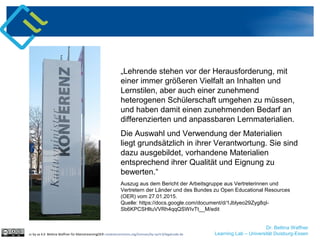 Dr. Bettina Waffner
Learning Lab – Universität Duisburg-Essen
„Lehrende stehen vor der Herausforderung, mit
einer immer größeren Vielfalt an Inhalten und
Lernstilen, aber auch einer zunehmend
heterogenen Schülerschaft umgehen zu müssen,
und haben damit einen zunehmenden Bedarf an
differenzierten und anpassbaren Lernmaterialien.
Die Auswahl und Verwendung der Materialien
liegt grundsätzlich in ihrer Verantwortung. Sie sind
dazu ausgebildet, vorhandene Materialien
entsprechend ihrer Qualität und Eignung zu
bewerten.“
Auszug aus dem Bericht der Arbeitsgruppe aus Vertreterinnen und
Vertretern der Länder und des Bundes zu Open Educational Resources
(OER) vom 27.01.2015.
Quelle: https://docs.google.com/document/d/1Jblyeo29Zyg8qI-
Sb6KPCSHltuVVRh4qqQSWIvTt__M/edit
cc by sa 4.0 Bettina Waffner für MainstreamingOER creativecommons.org/licenses/by-sa/4.0/legalcode.de
 