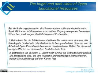 Dr. Bettina Waffner
Learning Lab – Universität Duisburg-Essen
The bright and dark sides of Open
Educational Resources
Bei Veränderungsprozessen sind immer auch emotionale Aspekte mit im
Spiel. Bildkarten eröffnen einen assoziativen Zugang zu eigenen Bedenken,
Wünschen, Hoffnungen, Bedürfnissen und Vorbehalten.
cc by sa 4.0 Bettina Waffner creativecommons.org/licenses/by-sa/4.0/legalcode.de
1. Betrachten Sie die Bildkarten und wählen Sie mindestens eine aus, die
Ihre Ängste, Vorbehalte oder Bedenken in Bezug auf offene Lizenzen und die
Arbeit mit Open Educational Resources repräsentieren. Halten Sie diese mit
wenigen Worten auf dem weißen Feld der Karte fest.
2. Betrachten Sie in einem 2. Schritt noch einmal die Bildkarten und wählen
Sie mindestens eine, die Ihre Wünsche und Hoffnungen repräsentieren.
Halten Sie auch dieses auf den Karten fest.
.
 