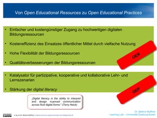• Katalysator für partizipative, kooperative und kollaborative Lehr- und
Lernszenarien
• Stärkung der digital literacy
Dr. Bettina Waffner
Learning Lab – Universität Duisburg-Essen
Von Open Educational Resources zu Open Educational Practices
cc by sa 4.0 Bettina Waffner creativecommons.org/licenses/by-sa/4.0/legalcode.de
• Einfacher und kostengünstiger Zugang zu hochwertigen digitalen
Bildungsressourcen
• Kosteneffizienz des Einsatzes öffentlicher Mittel durch vielfache Nutzung
• Hohe Flexibilität der Bildungsressourcen
• Qualitätsverbesserungen der Bildungsressourcen
„Digital literacy is the ability to interpret
and design nuanced communication
across fluid digital forms.“ (Terry Heick)
OER
OEP
 