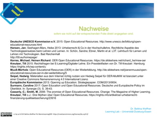 Dr. Bettina Waffner
Learning Lab – Universität Duisburg-Essen
Nachweise
sofern sie nicht auf der entsprechenden Folie direkt angegeben sind.
Deutsche UNESCO Kommission e.V. 2015: Open Educational Resources. http://www.unesco.de/bildung/open-
educational-resources.html
Hansen, Jan; Seehagen-Marx, Heike 2013: Urheberrecht & Co in der Hochschullehre. Rechtliche Aspekte des
Technologieeinsatzes beim Lehren und Lernen. In: Schön, Sandra; Ebner, Martin et al. L3T. Lehrbuch für Lernen und
Lehren mit Technologien. Bad Reichenhall
http://l3t.eu/homepage/
Kerres, Michael; Heinen Richard: OER Open Educational Resources. https://de.slideshare.net/richard_he/msw-oer
Kreutzer, Till 2015: Rechtsfragen bei E-Learning/Digitaler Lehre. Ein Praxisleitfaden von Dr. Till Kreutzer. Hamburg
https://irights.info/wp-content/u
Muuß-Merholz: Open Educational Resources (OER) in der Weiterbildung. http://de.slideshare.net/joeranmuuss/open-
educatoinal-resources-oer-in-der-weiterbildung/5
Seipel, Hedwig: Materialien aus dem Internet richtig nutzen von Hedwig Seipel für OER-MuMiW ist lizenziert unter
einer Creative Commons Namensnennung 4.0 International Lizenz.
Europäische Kommission 2013: Opening up Education. Strategiepapier. COM/2013/0654.
Surmann, Caroline 2017: Open Education und Open Educational Resources. Deutsche und Europäische Policy im
Überblick. In: Synergie (3). S. 39-43.
Casserly, C.; Smith, M. 2006: The promise of Open Educational Resources. Change: The Magazine of Higher Learning.
Kreutzer, Till o.J.: Drei Mythen über Open Educational Resources. https://irights.info/artikel/oer-urheberrecht-
finanzierung-qualitaetssicherung/23916
cc by sa 4.0 DE Bettina Waffner für MainstreamingOER https://creativecommons.org/licenses/by-sa/4.0/
 