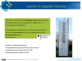Dr. Bettina Waffner
Learning Lab – Universität Duisburg-Essencc by sa 4.0 Bettina Waffner creativecommons.org/licenses/by-sa/4.0/legalcode.de
Lernen im digitalen Wandel
OER halten Potenziale für das Lebenslange Lernen bereit und leisten
einen Beitrag dazu, die Versorgungslage mit digitalen Lehr- und
Lernmaterialien zu gewährleisten.
Die Möglichkeiten des partizipativen und offenen Netzes induzieren
Formen der Kommunikation und der Wissensverbreitung, die zu
Wissenspluralität führen.
(Surmann 2017)
Schaffen von Rahmenbedingungen:
•Kompetenzentwicklung bei Lehrenden und Lernenden
•Gewährleistung der Auffindbarkeit von OER
•Gewährleistung der Qualität von OER
 