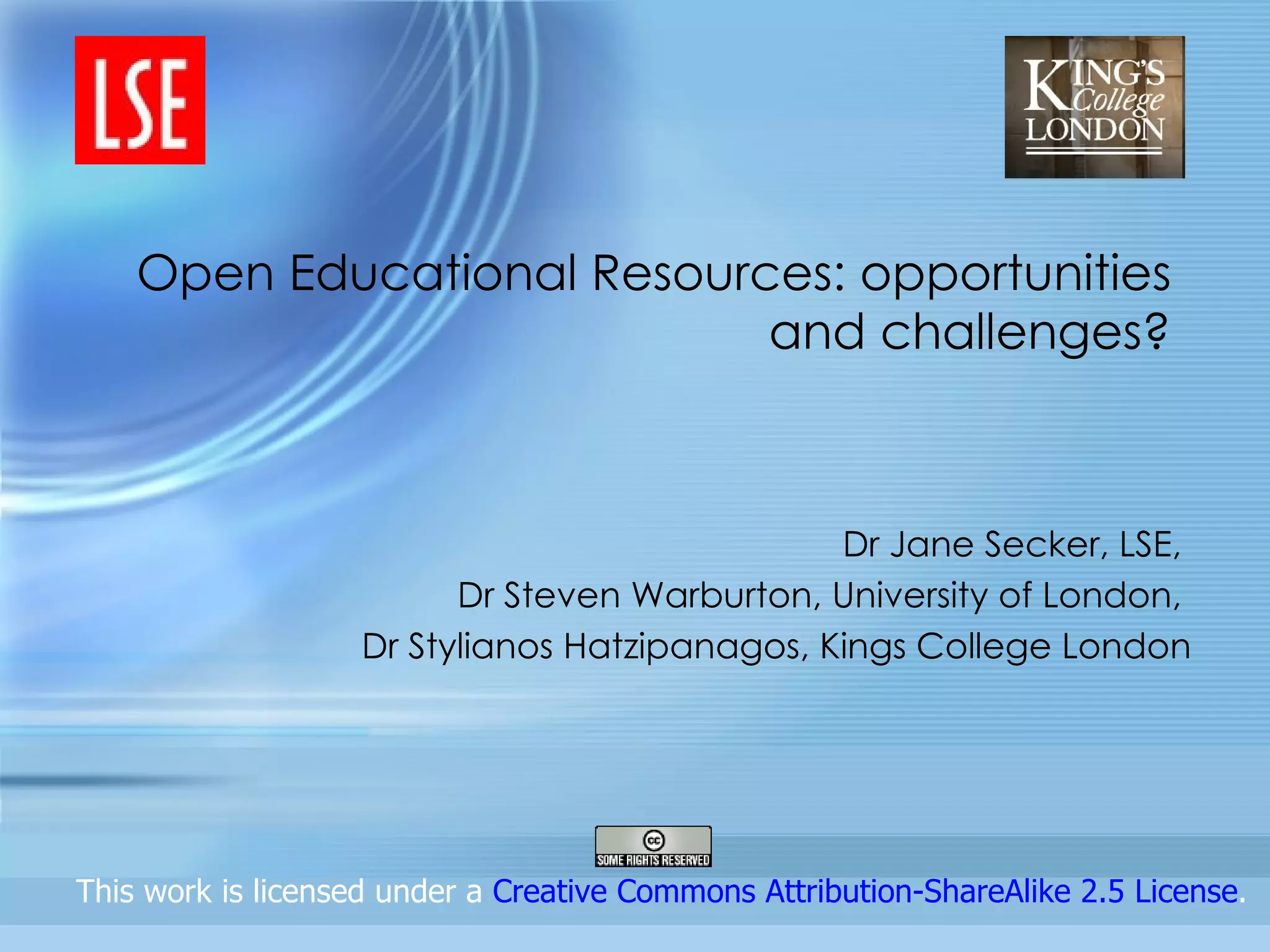 Open Educational Resources: opportunities and challenges? Dr Jane Secker, LSE,  Dr Steven Warburton, University of London,  Dr Stylianos Hatzipanagos, Kings College London                  This work is licensed under a  Creative Commons Attribution-ShareAlike 2.5 License .  