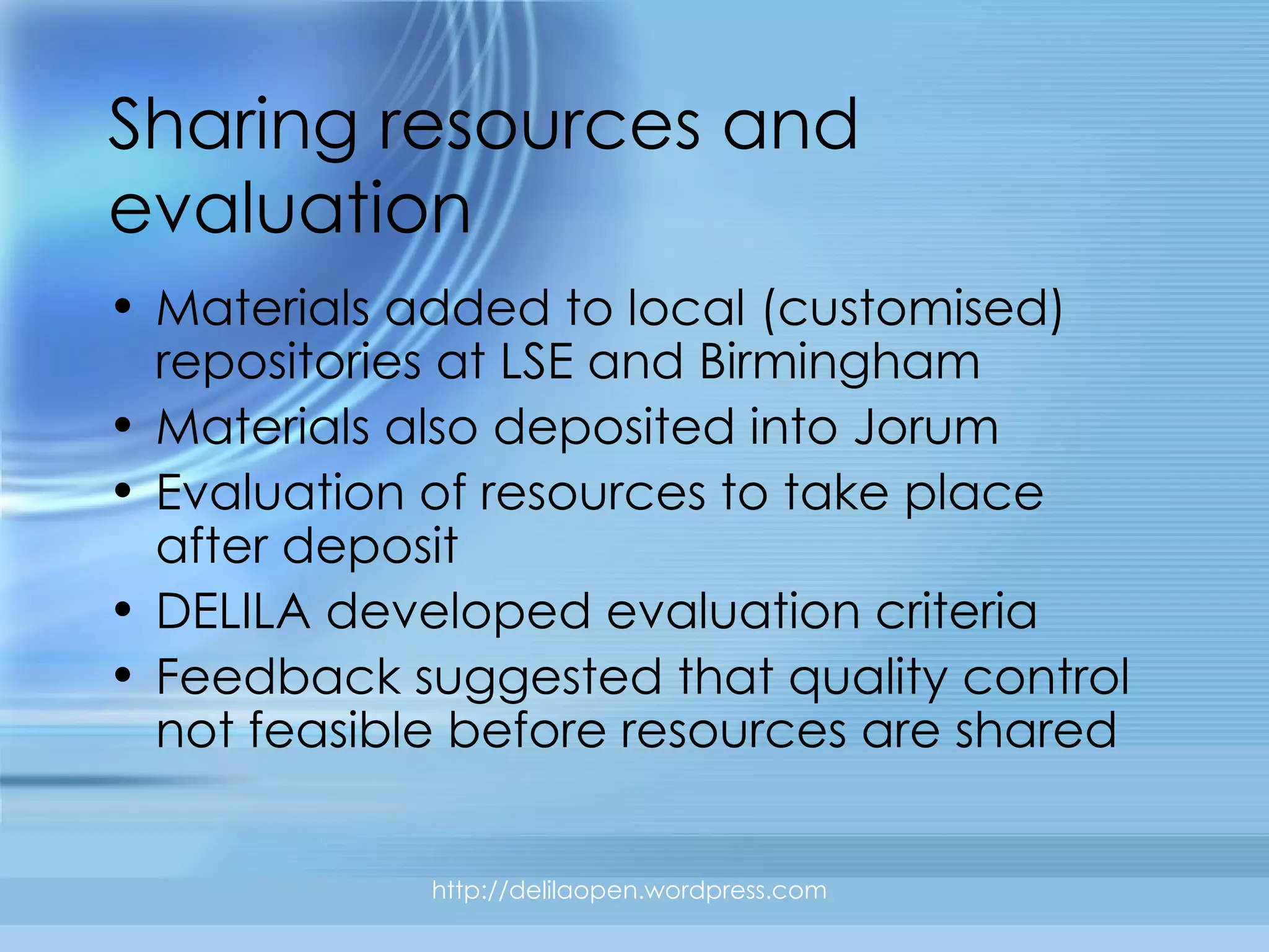 Sharing resources and evaluation http://delilaopen.wordpress.com Materials added to local (customised) repositories at LSE and Birmingham Materials also deposited into Jorum Evaluation of resources to take place after deposit DELILA developed evaluation criteria Feedback suggested that quality control not feasible before resources are shared 