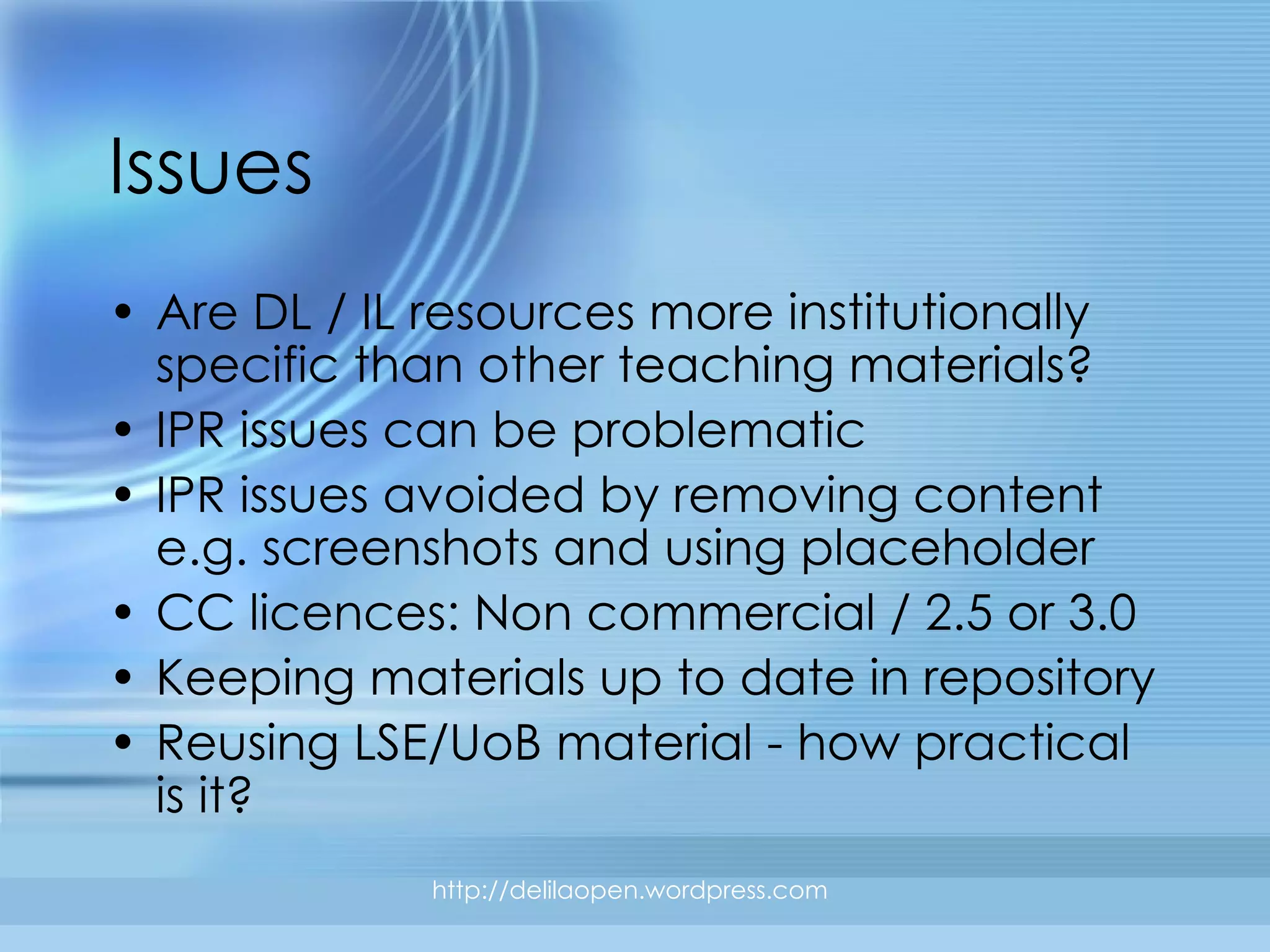 Issues Are DL / IL resources more institutionally specific than other teaching materials? IPR issues can be problematic IPR issues avoided by removing content e.g. screenshots and using placeholder CC licences: Non commercial / 2.5 or 3.0 Keeping materials up to date in repository Reusing LSE/UoB material - how practical is it? http://delilaopen.wordpress.com 