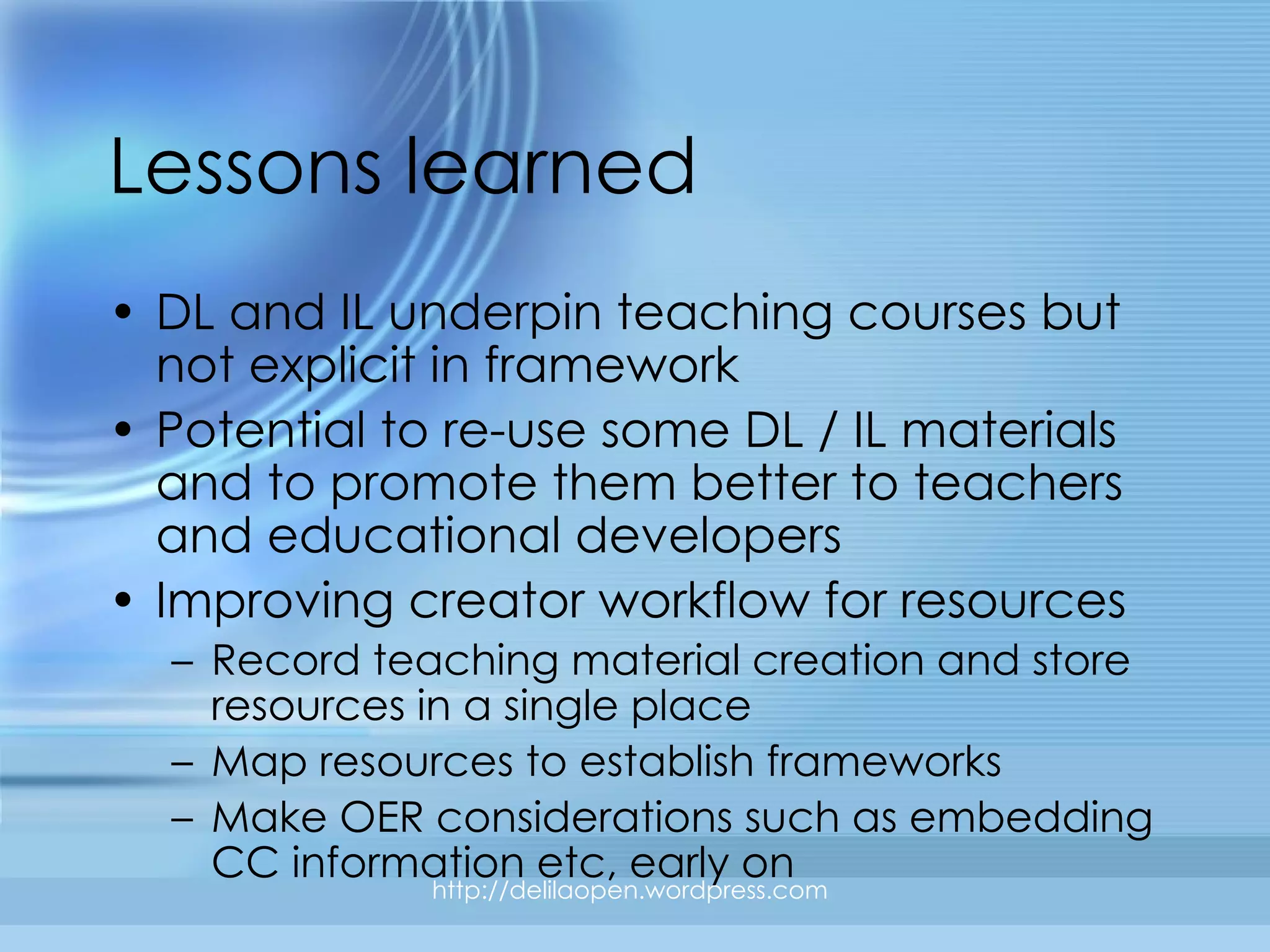 Lessons learned DL and IL underpin teaching courses but not explicit in framework Potential to re-use some DL / IL materials and to promote them better to teachers and educational developers Improving creator workflow for resources Record teaching material creation and store resources in a single place Map resources to establish frameworks Make OER considerations such as embedding CC information etc, early on http://delilaopen.wordpress.com 