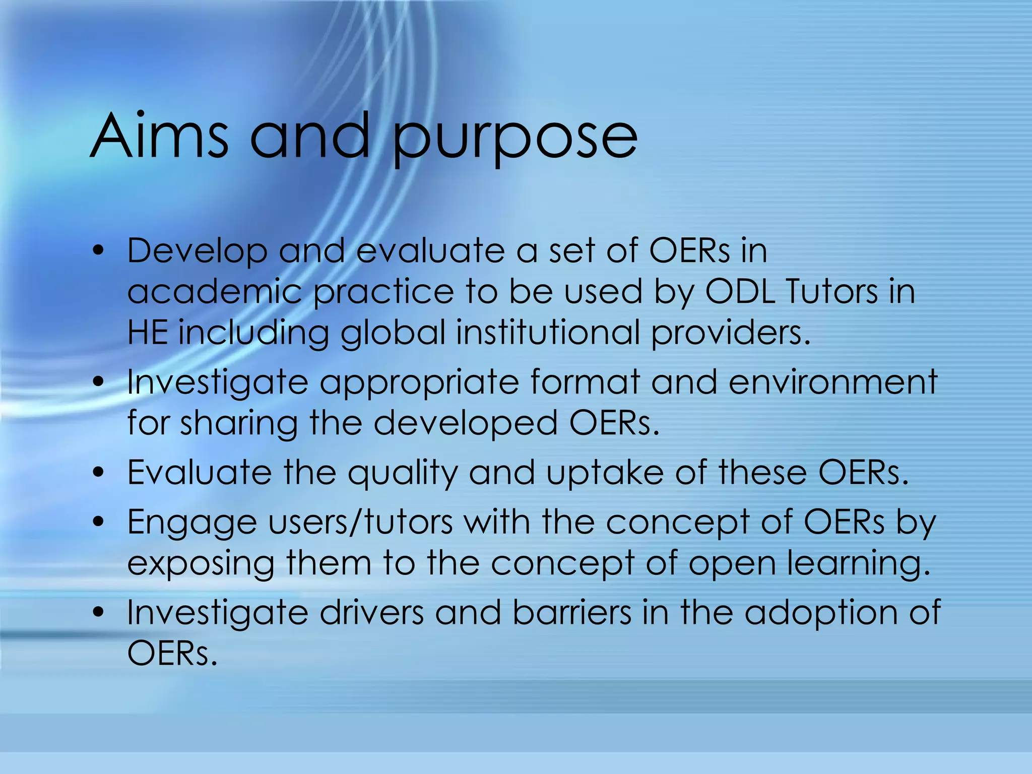 Aims and purpose Develop and evaluate a set of OERs in academic practice to be used by ODL Tutors in HE including global institutional providers.  Investigate appropriate format and environment for sharing the developed OERs.  Evaluate the quality and uptake of these OERs. Engage users/tutors with the concept of OERs by exposing them to the concept of open learning.  Investigate drivers and barriers in the adoption of OERs. 