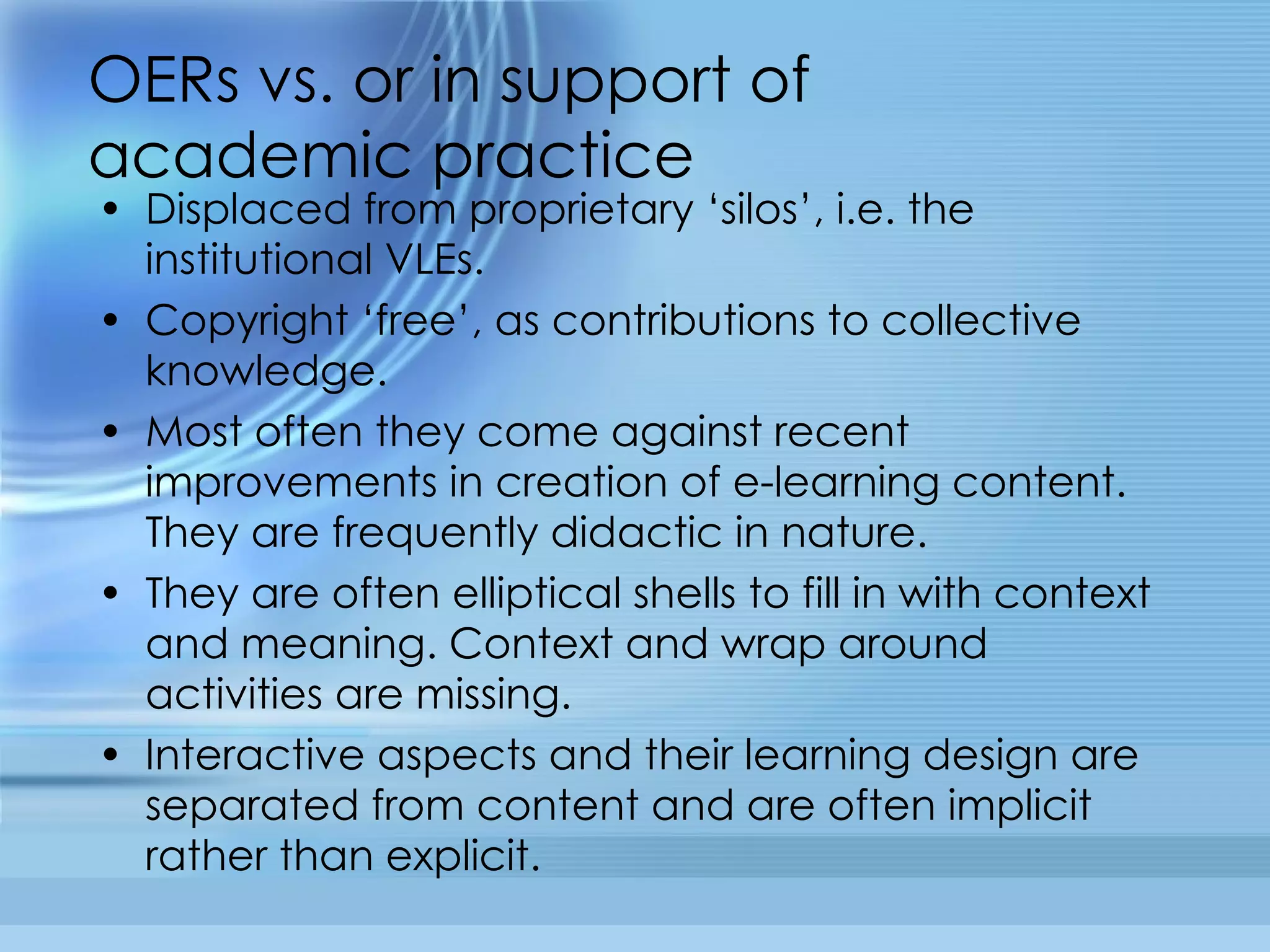 OERs vs. or in support of academic practice Displaced from proprietary ‘silos’, i.e. the institutional VLEs. Copyright ‘free’, as contributions to collective knowledge. Most often they come against recent improvements in creation of e-learning content. They are frequently didactic in nature. They are often elliptical shells to fill in with context and meaning. Context and wrap around activities are missing. Interactive aspects and their learning design are separated from content and are often implicit rather than explicit. 