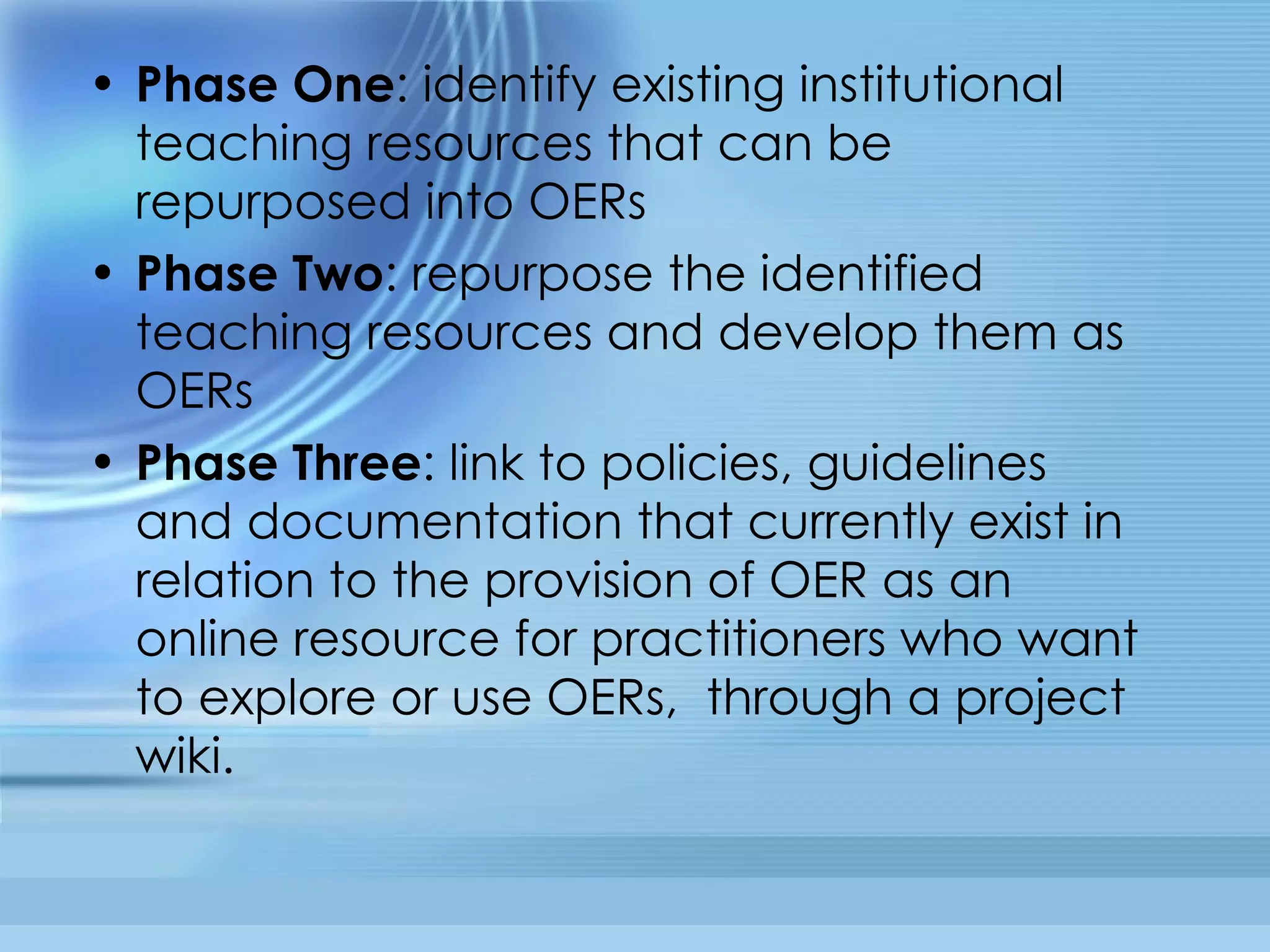 Phase One : identify existing institutional teaching resources that can be repurposed into OERs  Phase Two : repurpose the identified teaching resources and develop them as OERs Phase Three : link to policies, guidelines and documentation that currently exist in relation to the provision of OER as an online resource for practitioners who want to explore or use OERs,  through a project wiki. 