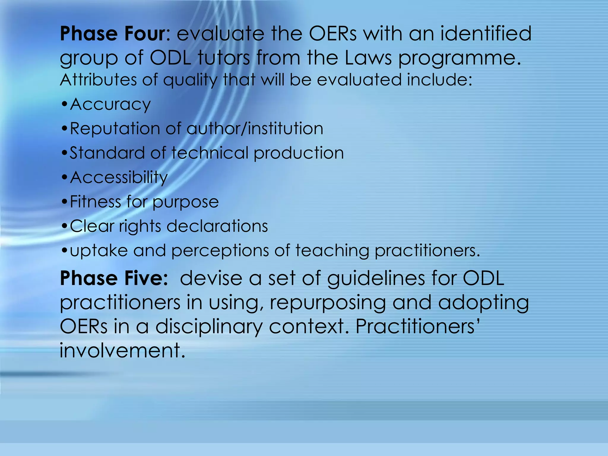 Phase Four : evaluate the OERs with an identified group of ODL tutors from the Laws programme.  Attributes of quality that will be evaluated include:  Accuracy Reputation of author/institution Standard of technical production Accessibility Fitness for purpose Clear rights declarations uptake and perceptions of teaching practitioners.  Phase Five:   devise a set of guidelines for ODL practitioners in using, repurposing and adopting OERs in a disciplinary context. Practitioners’ involvement.  