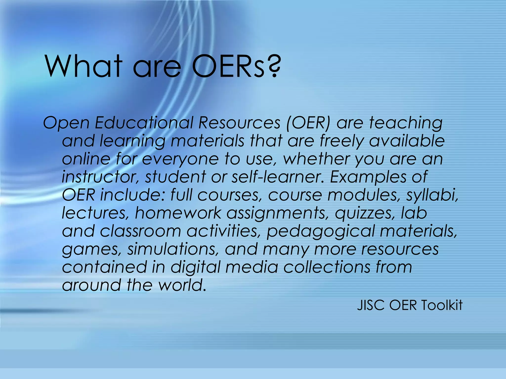 What are OERs? Open Educational Resources (OER) are teaching and learning materials that are freely available online for everyone to use, whether you are an instructor, student or self-learner. Examples of OER include: full courses, course modules, syllabi, lectures, homework assignments, quizzes, lab and classroom activities, pedagogical materials, games, simulations, and many more resources contained in digital media collections from around the world. JISC OER Toolkit 
