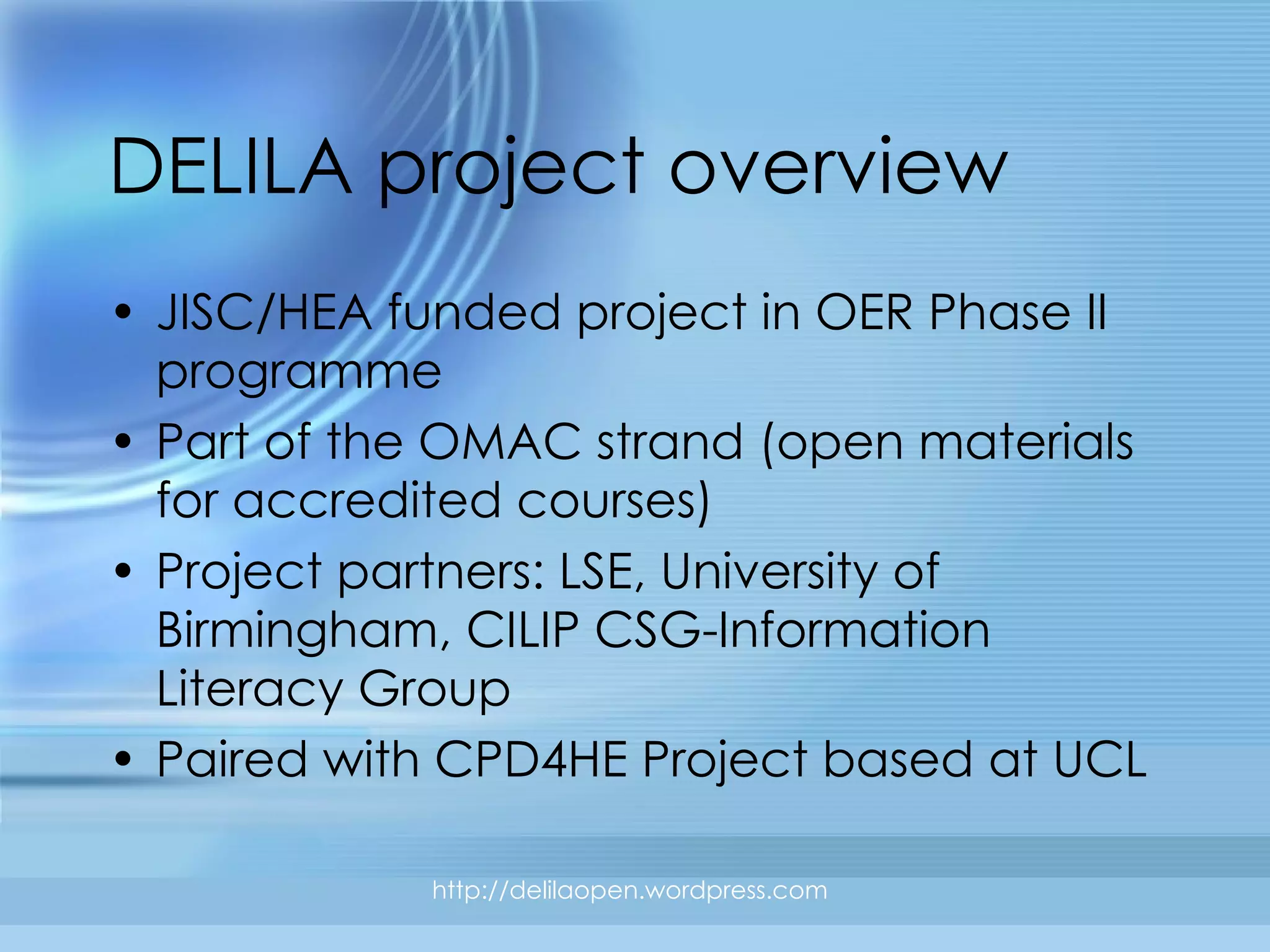 DELILA project overview JISC/HEA funded project in OER Phase II programme Part of the OMAC strand  (open materials for accredited courses) Project partners: LSE, University of Birmingham, CILIP CSG-Information Literacy Group Paired with CPD4HE Project based at UCL http://delilaopen.wordpress.com 