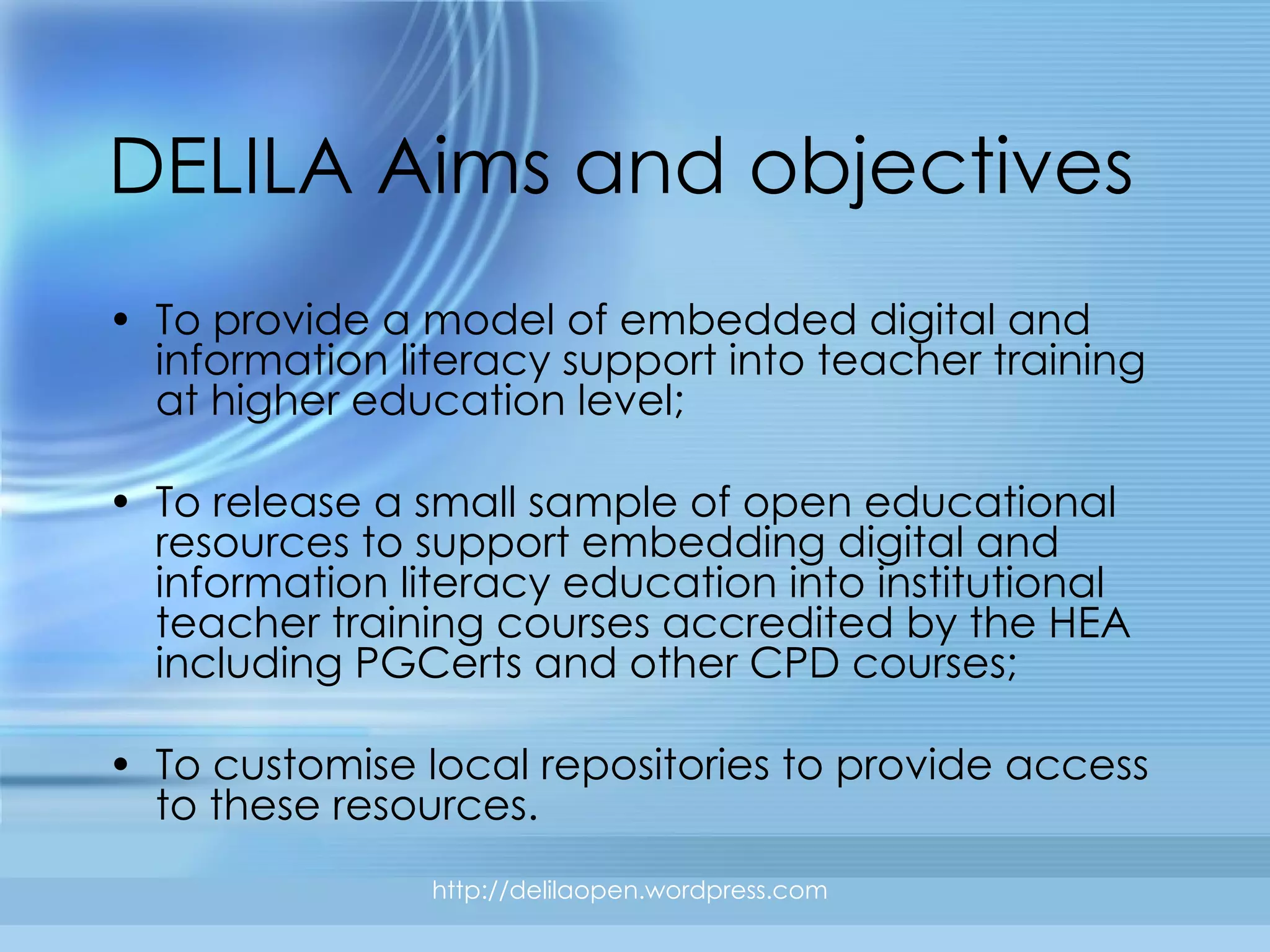 DELILA Aims and objectives To provide a model of embedded digital and information literacy support into teacher training at higher education level; To release a small sample of open educational resources to support embedding digital and information literacy education into institutional teacher training courses accredited by the HEA including PGCerts and other CPD courses; To customise local repositories to provide access to these resources. http://delilaopen.wordpress.com 