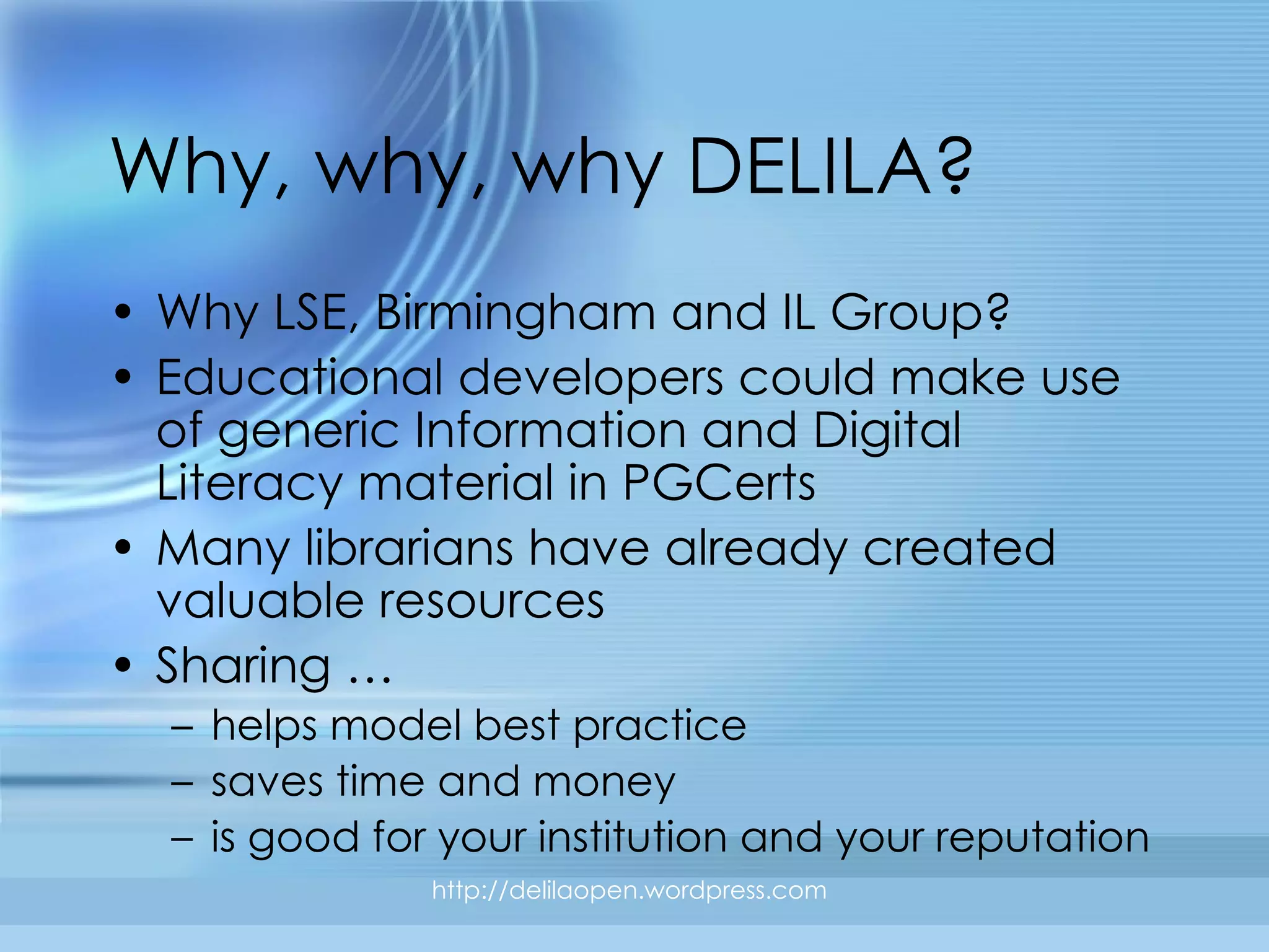 Why, why, why DELILA? Why LSE, Birmingham and IL Group?  Educational developers could make use of generic Information and Digital Literacy material in PGCerts Many librarians have already created valuable resources Sharing … helps model best practice saves time and money is good for your institution and your reputation http://delilaopen.wordpress.com 