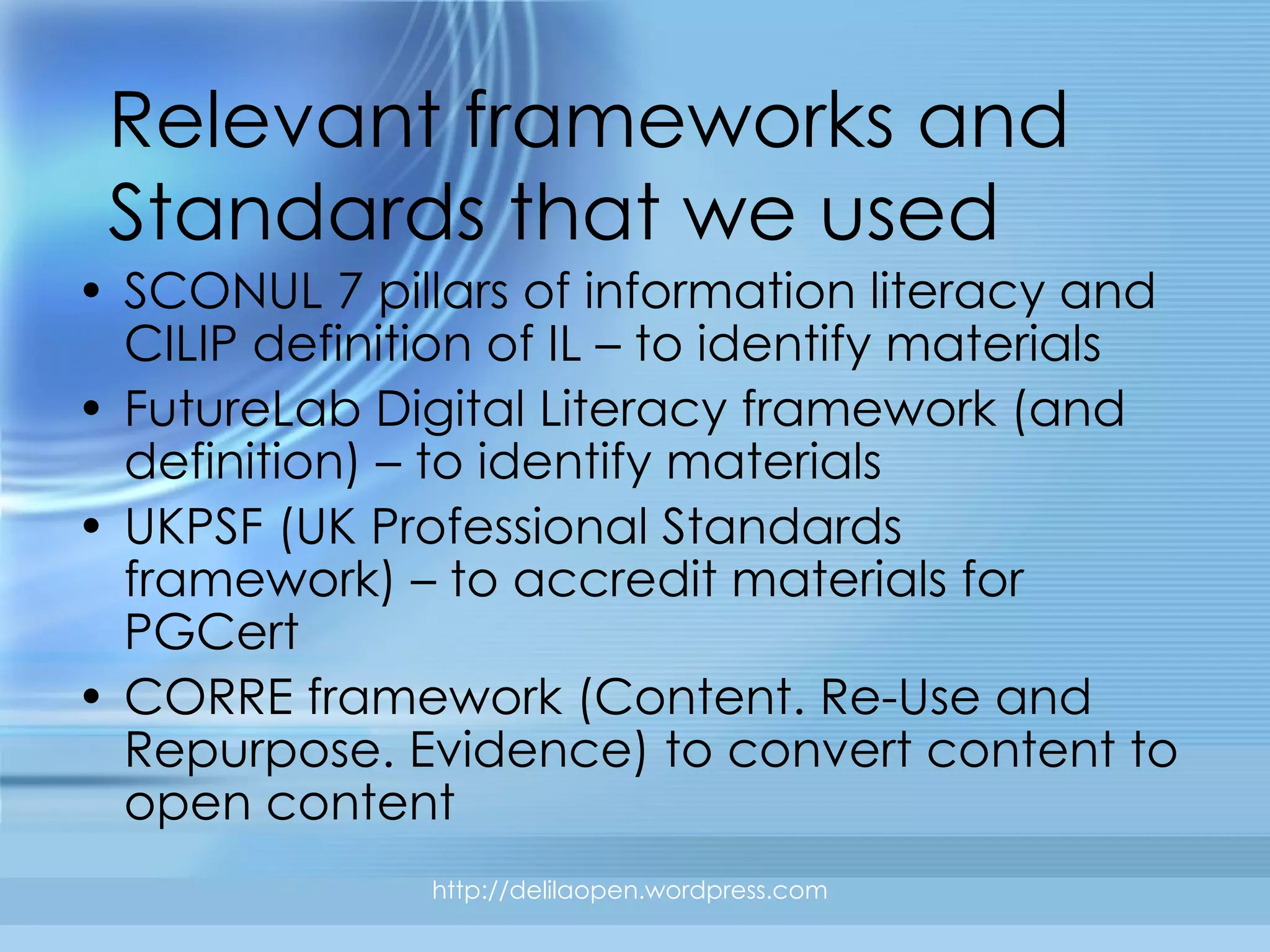 Relevant frameworks and Standards that we used SCONUL 7 pillars of information literacy and CILIP definition of IL – to identify materials FutureLab Digital Literacy framework (and definition) – to identify materials UKPSF (UK Professional Standards framework) – to accredit materials for PGCert CORRE framework (Content. Re-Use and Repurpose. Evidence) to convert content to open content http://delilaopen.wordpress.com 