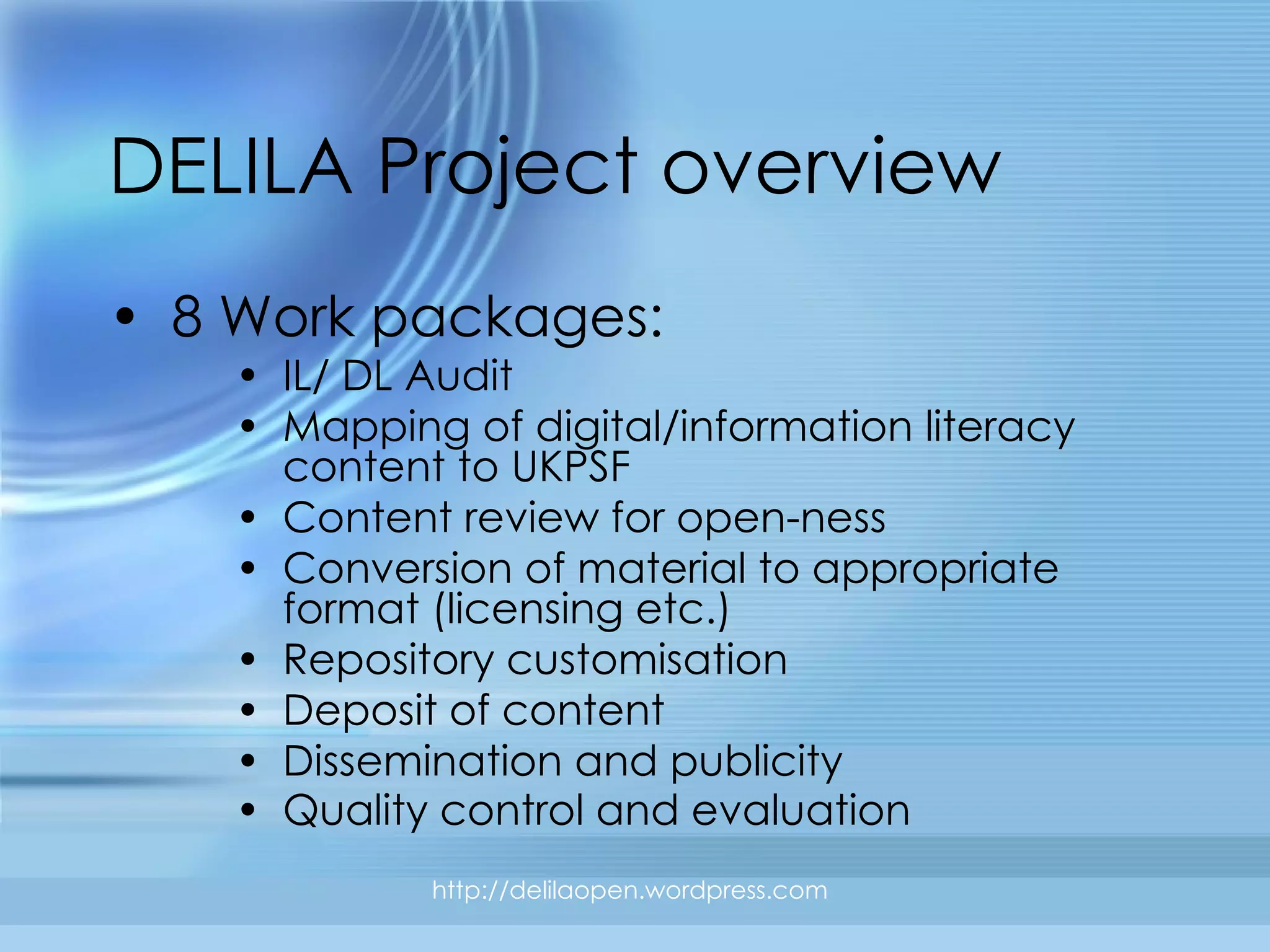 DELILA Project overview 8 Work packages: IL/ DL Audit Mapping of digital/information literacy content to UKPSF Content review for open-ness Conversion of material to appropriate format (licensing etc.) Repository customisation Deposit of content Dissemination and publicity Quality control and evaluation   http://delilaopen.wordpress.com 