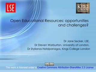 Open Educational Resources: opportunities and challenges? Dr Jane Secker, LSE,  Dr Steven Warburton, University of London,  Dr Stylianos Hatzipanagos, Kings College London                  This work is licensed under a  Creative Commons Attribution-ShareAlike 2.5 License .  