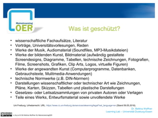 Dr. Bettina Waffner
Learning Lab – Universität Duisburg-Essen
Was ist geschützt?
• wissenschaftliche Fachaufsätze, Literatur
• Vorträge, Universitätsvorlesungen, Reden
• Werke der Musik, Audiomaterial (Soundfiles, MP3-Musikdateien)
• Werke der bildenden Kunst, Bildmaterial (aufwändig gestaltete
Screendesigns, Diagramme, Tabellen, technische Zeichnungen, Fotografien,
Filme, Screenshots, Grafiken, Clip Arts, Logos, virtuelle Figuren)
• Werke der angewandten Kunst (Computerprogramme, Datenbanken,
Gebrauchstexte, Mulitmedia-Anwendungen)
• technische Normwerke (z.B. DIN-Normen)
• Darstellungen wissenschaftlicher oder technischer Art wie Zeichnungen,
Pläne, Karten, Skizzen, Tabellen und plastische Darstellungen
• Gesetzes- oder Leitsatzsammlungen von privaten Autoren oder Verlagen
• Teile eines Werks, Entwurfsmaterial sowie unvollendete Werke
cc by sa 4.0 DE Bettina Waffner für MainstreamingOER
Uni Freiburg. Urheberrecht. URL: https://www.rz.uni-freiburg.de/services/elearning/legal?set_language=en (Stand 09.05.2018).
 