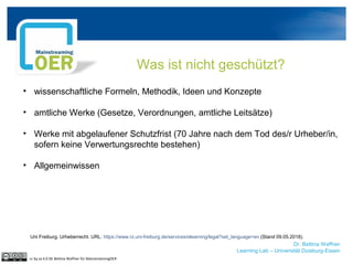 Dr. Bettina Waffner
Learning Lab – Universität Duisburg-Essen
Was ist nicht geschützt?
• wissenschaftliche Formeln, Methodik, Ideen und Konzepte
• amtliche Werke (Gesetze, Verordnungen, amtliche Leitsätze)
• Werke mit abgelaufener Schutzfrist (70 Jahre nach dem Tod des/r Urheber/in,
sofern keine Verwertungsrechte bestehen)
• Allgemeinwissen
cc by sa 4.0 DE Bettina Waffner für MainstreamingOER
Uni Freiburg. Urheberrecht. URL: https://www.rz.uni-freiburg.de/services/elearning/legal?set_language=en (Stand 09.05.2018).
 