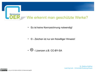 Dr. Bettina Waffner
Learning Lab – Universität Duisburg-Essen
Wie erkennt man geschützte Werke?
• Es ist keine Kennzeichnung notwendig!
• © - Zeichen ist nur ein freiwilliger Hinweis!
• - Lizenzen z.B. CC-BY-SA
cc by sa 4.0 DE Bettina Waffner für MainstreamingOER
 