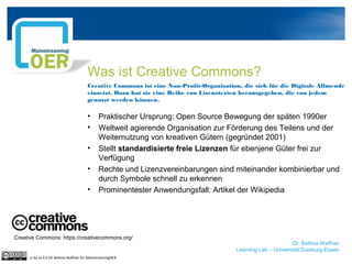Was ist Creative Commons?
Creative Commons ist eine Non-Profit-Organisation, die sich für die Digitale Allmende
einsetzt. Dazu hat sie eine Reihe von Lizenztexten herausgegeben, die von jedem
genutzt werden können.
• Praktischer Ursprung: Open Source Bewegung der späten 1990er
• Weltweit agierende Organisation zur Förderung des Teilens und der
Weiternutzung von kreativen Gütern (gegründet 2001)
• Stellt standardisierte freie Lizenzen für ebenjene Güter frei zur
Verfügung
• Rechte und Lizenzvereinbarungen sind miteinander kombinierbar und
durch Symbole schnell zu erkennen
• Prominentester Anwendungsfall: Artikel der Wikipedia
Creative Commons: https://creativecommons.org/
Dr. Bettina Waffner
Learning Lab – Universität Duisburg-Essen
cc by sa 4.0 DE Bettina Waffner für MainstreamingOER
 