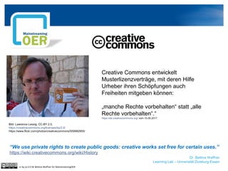 Dr. Bettina Waffner
Learning Lab – Universität Duisburg-Essen
cc by sa 4.0 DE Bettina Waffner für MainstreamingOER
Creative Commons entwickelt
Musterlizenzverträge, mit deren Hilfe
Urheber ihren Schöpfungen auch
Freiheiten mitgeben können:
„manche Rechte vorbehalten“ statt „alle
Rechte vorbehalten“.“
https://de.creativecommons.org/ vom 10.05.2017
“We use private rights to create public goods: creative works set free for certain uses.”
https://wiki.creativecommons.org/wiki/History
Bild: Lawrence Lessig, CC-BY 2.0,
https://creativecommons.org/licenses/by/2.0/
https://www.flickr.com/photos/creativecommons/559982955/
 