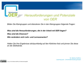Dr. Bettina Waffner
Learning Lab – Universität Duisburg-Essen
Herausforderungen und Potenziale
von OER
Bilden Sie Kleingruppen und diskutieren Sie in den Kleingruppen folgende Fragen:
Was sind die Herausforderungen, die in der Arbeit mit OER liegen?
Was sind die Chancen?
Wie verändern sich Lehr- und Lernszenarien?
Halten Sie Ihre Ergebnisse stichpunktartig auf den Kärtchen fest und pinnen Sie diese
an die Stellwände.
cc by sa 4.0 DE Bettina Waffner für MainstreamingOER
 